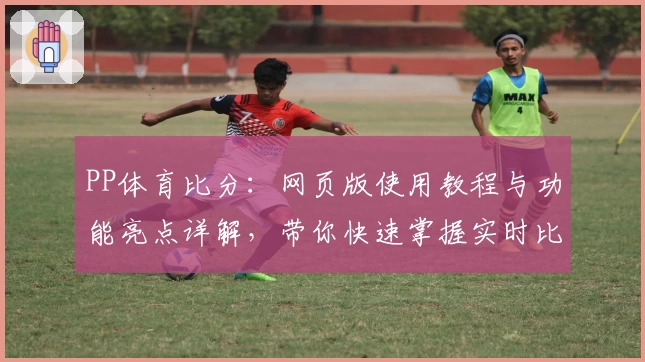 PP体育比分：网页版使用教程与功能亮点详解，带你快速掌握实时比赛数据