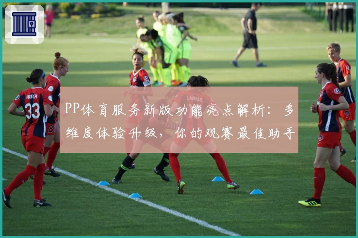 PP体育服务新版功能亮点解析：多维度体验升级，你的观赛最佳助手