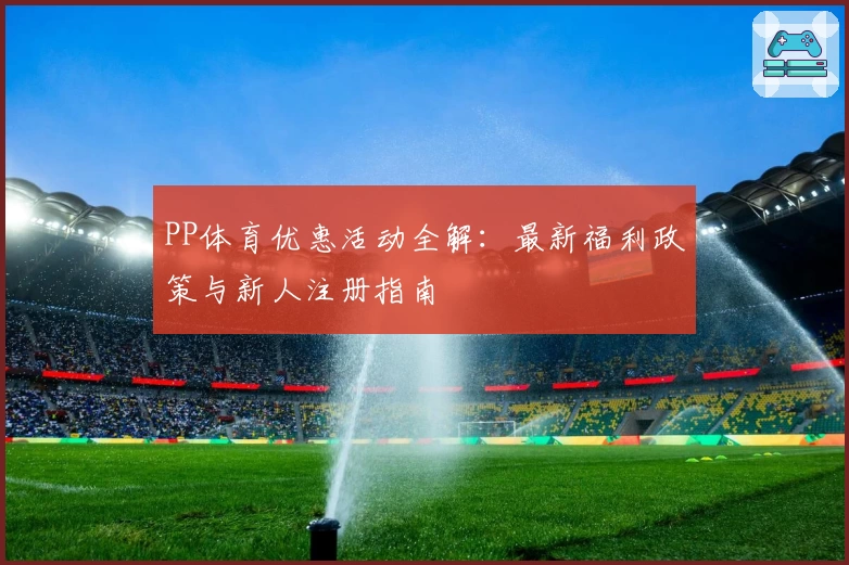 PP体育优惠活动全解：最新福利政策与新人注册指南