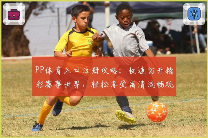 PP体育入口注册攻略：快速打开精彩赛事世界，轻松享受高清流畅观赛体验