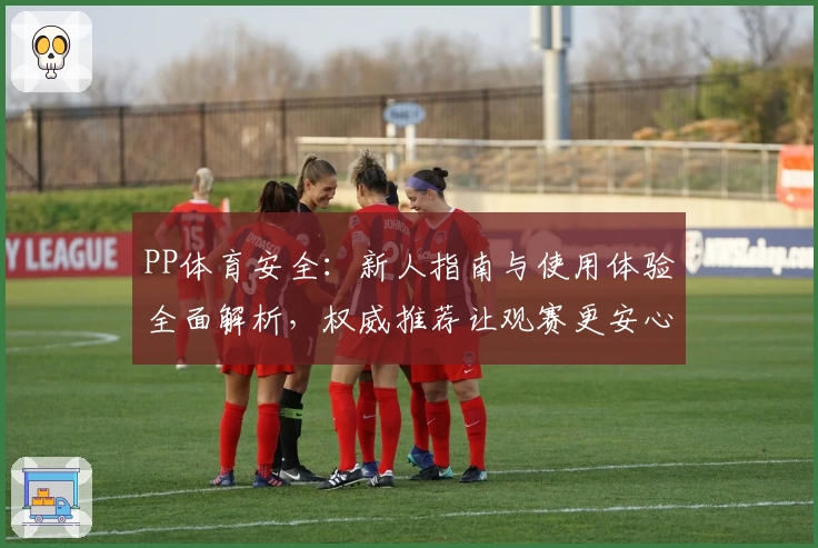 PP体育安全：新人指南与使用体验全面解析，权威推荐让观赛更安心